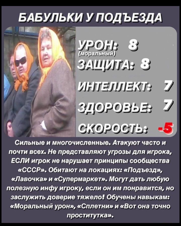 БАБУЛЬКИ У ПОДЪЕЗДА _ УР ОН 53 шр иышмй _ ЗАЩИТА 53 іинтгллгх п _ ЗДОРОВЬЕ _ скотты 8 Сильные и многочисленные Атакуют часто и почти всех На представляют угрозы для игрока ЕСЛИ игрок не нарушает принципы сообщества СССР Обитают на локациях Подъезд Лавочка и Супермаркет Могут дать любую полезную инфу игроку если он им понравится но заслужить доверие тяжело обучены навыкам Моральный урон Сплетни и В