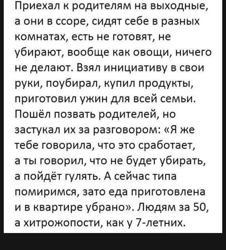 Приехал родителям на выходные а они в ссоре сидят себе в разных комнатах есть не готовят не убирают вообще как овощи ничего не делают Взял инициативу в свои руки поубирал купил продукты приготовил ужин для всей семьи Пошёл позвать родителей но застукал их за разговором Я же тебе говорила что это сработает а ты говорил что не будет убирать а пойдёт гулять А сейчас типа помиримся зато еда приготовле