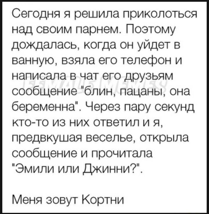 Сегодня я решила приколоться над своим парнем Поэтому дождалась когда он уйдет в ванную взяла его телефон и написала в чат его друзьям сообщение блин пацаны она беременна Через пару секунд кто то из них ответил и я предвкушая веселье открыла сообщение и прочитала Эмили или Джинни Меня зовут Кортни