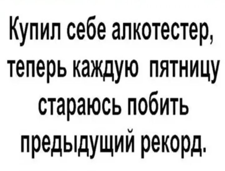 Купил себе алкотестер теперь каждую пятницу стараюсь побить предыдущий рекорд