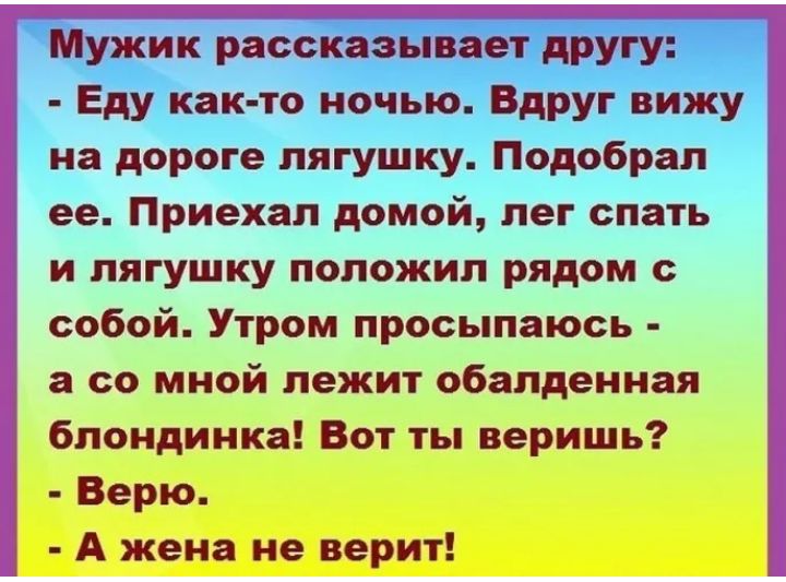 Мужик рассказывает другу Еду как то ночью Вдруг вижу на дороге лягушку Подобрал ее Приехал домой лег спать и лягушку положил рядом с собой Утром просыпаюсь а со мной лежит обалденная блондинка Вот ты веришь Верю А жена не верит