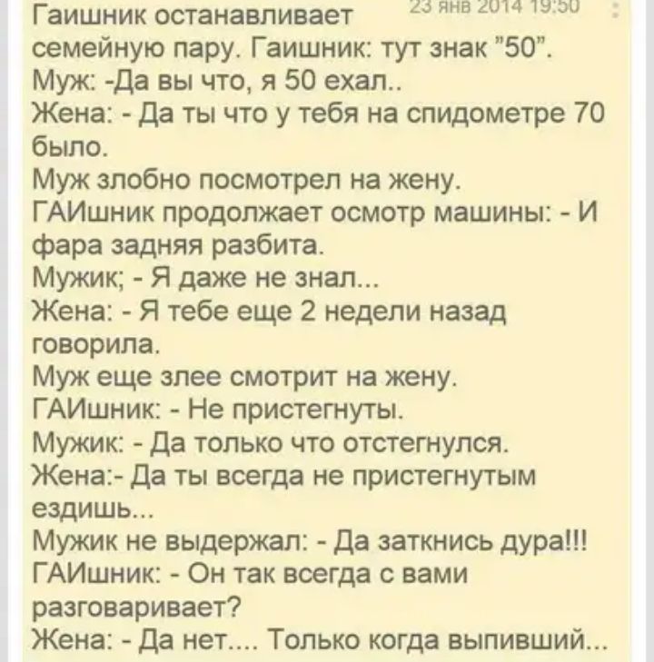 Гаишник останавливает В 3 семейную пару Гаишник тут знак 50 Муж Да вы что я 50 ехал Жена Да ты что у тебя на спидометре 70 было Муж злобно посмотрел на жену ГАИшник продолжает осмотр машины И фара задняя разбита Мужик Я даже не знал Жена Я тебе еще 2 недели назад говорила Муж еще злее смотрит на жену ГАИшник Не пристегнуты Мужик Да только что отстегнулся Жена Да ты всегда не пристегнутым ездишь Му