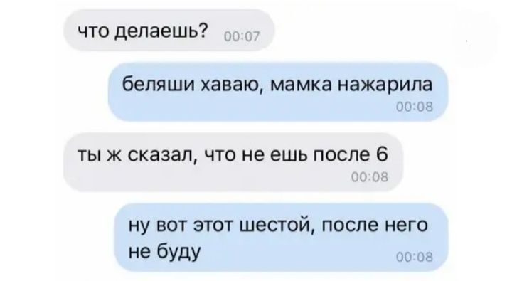 что делаешь беляши ХЗВЗЮ мамка нажарила 00 08 тыж сказал что не ешь после 6 НУ ВОТ ЭТОТ шестой после него не буду 00 он