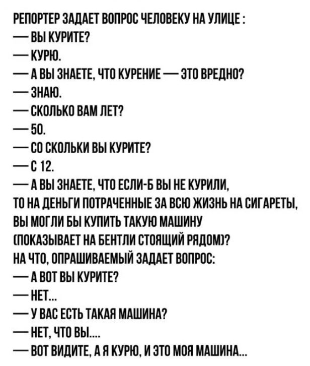 РЕПОРТЕР ЗАДАЕТ ВОПРОС ЧЕЛОВЕКУ НА УЛИЦЕ ВЫ КУРИТЕ КУРЮ А ВЫ ЗНАЕТЕ ЧТО КУРЕНИЕ ЭТО ВРЕДНО ЗНАЮ СКОЛЬКО ВАМ ЛЕТ БО ЕО ОКОПЬКИ ВЫ КУРИТЕ О 12 А ВЫ ЗНАЕТЕ ЧТО ЕСЛИ Б ВЫ НЕ КУРИЛИ ТО НА ЛЕНЬГИ ПОТРАЧЕННЫЕ ЗА ВСЮ ЖИЗНЬ НА ОИГАРЕТЫ ВЫ МОГЛИ БЫ КУПИТЬ ТАКУЮ МАШИНУ ПОКАЗЫВАЕТ НА БЕНТЛИ ОТОНЩИИ РЯДОМ А ЧТО ОПРАШИВАЕМЫИ ЗАДАЕТ ВОПРОС А ВОТ ОЫ КУРИТЕ НЕТ У ВАО ЕОТЬ ТАКАП МАШИНА НЕТ ЧТО ВЫ ВОТ ВИДИТЕ А П КУР