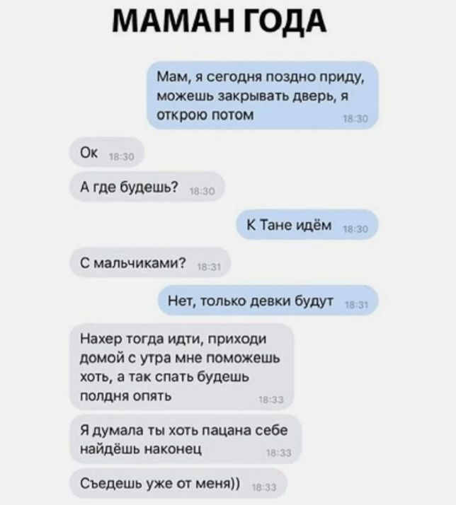 МАМАН ГОДА Мам я сегодня поздно приду можешь закрывать дверь в траве потом 10 Ок А где будешь К Тане идём в 30 С мальчиками Нет только девки будут 9 _п Нахер тогда идти приходи домой с утра мне поможешь хоть а так спать будешь ПОПДНЯ ОПЯТЬ Я думала ты хоть пацана себе найдёшь наконец Съедешь уже от меня