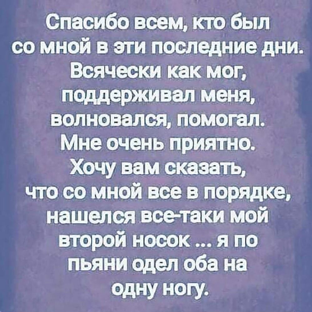 Спасибо всем, кто был со мной в эти последние дни. Всячески как мог, поддерживал меня, волновался, помогал. Мне очень приятно. Хочу вам сказать, что со мной все в порядке, нашелся всетаки мой второй носок ... Я по пьяни одел оба на одну ногу.