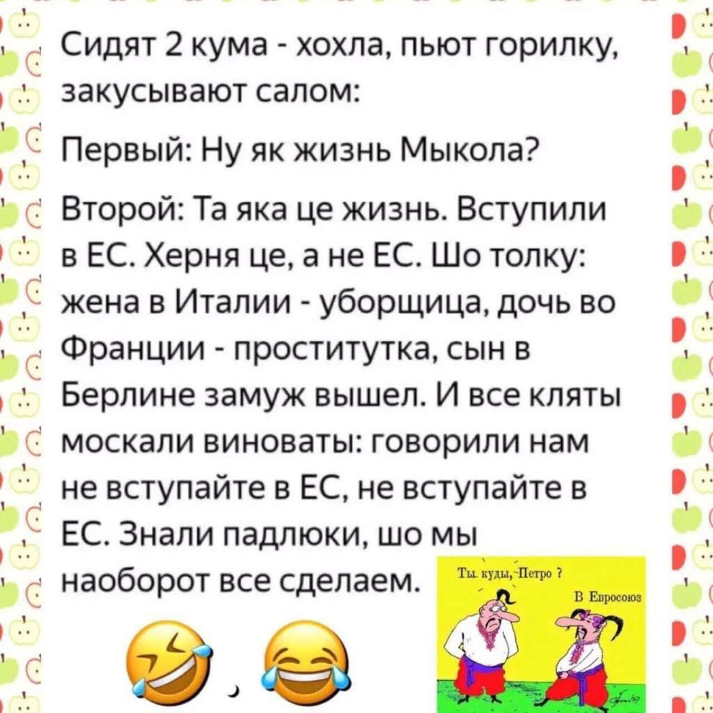 Сидят 2 кума хохла пьют горилку закусывают салом С Первый Ну як жизнь Мыкола р С Второй Та яка це жизнь Вступили в ЕС Херня це а не ЕС Шо толку жена в Италии уборщица дочь во С Франции проститутка сын в Берлине замуж вышел И все кляты Ь С москали виноваты говорили нам не вступайте в ЕС не вступайте в ЕС Знали падлюки шо мы С наоборот все сделаем