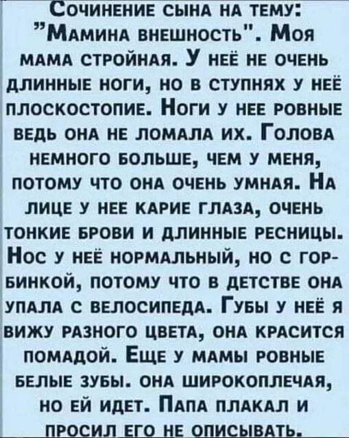 Сочинение сынА нА тему Мдминд внешность Моя мдмд стройндя У нее не очень длинные ноги но в ступнях у нее плоскостопие Ноги у нее ровные ведь онд не ломдлл их ГОЛОВА немного БОЛЬШЕ чем у меня потому что ОНА очень умндя НА лице у нее кдрие ГЛАЗА очень тонкие БРОВИ и длинные ресницы Нос у нее нормдльный но с гор винной потому что в детстве ОНА упдлд с велосипедд Гуеы у нее я вижу РАЗНОГО ЦВЕТА ОНА кр
