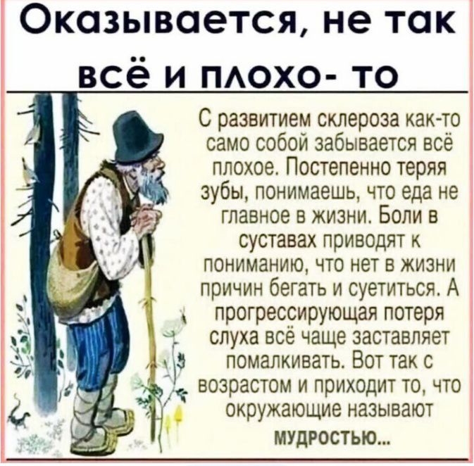 Оказывается не так всё и похо то С развитием склероза хак то само собой забывается есе ппохое Постепенно теряя зубы понимаешь что еда не главное в жизни Боли в суставах приводят к пониманию что нет в жизни причин бегать и суетиться А прогрессирующая потеря слуха всё чаще заставляет на помапкивать Вот так с возрастом и приходит то что окружающие называют мудростью