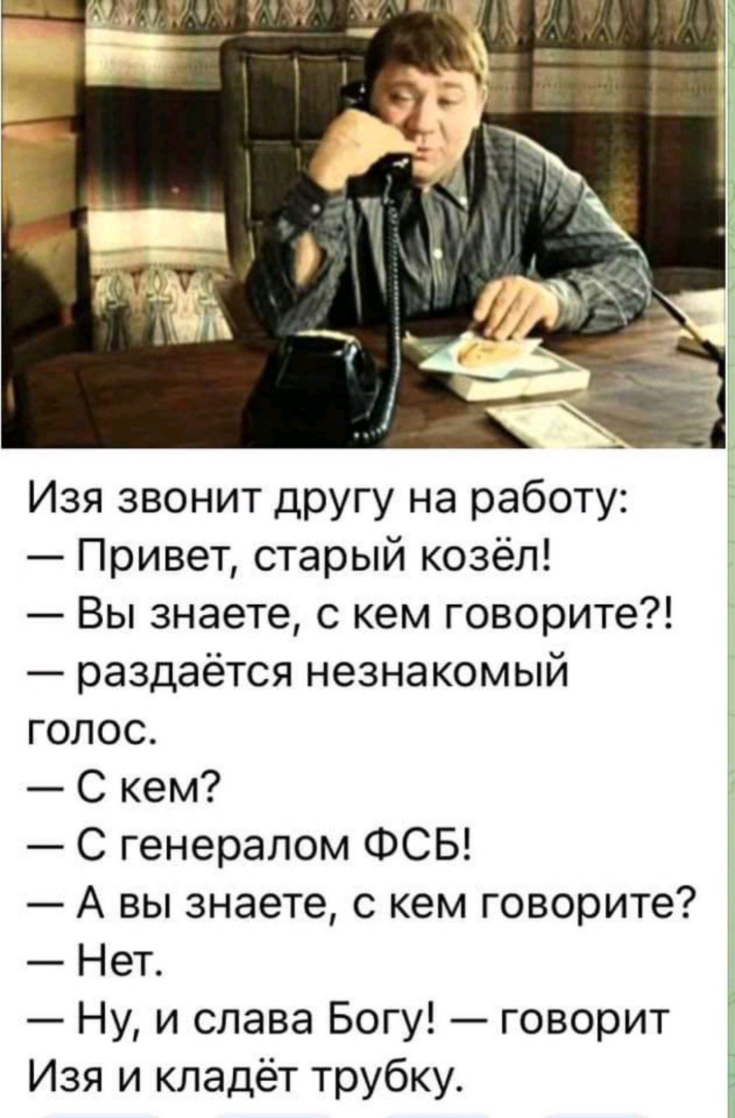 Изя звонит другу на работу Привет старый козёл Вы знаете с кем говорите раздаётся незнакомый голос С кем С генералом ФСБ А вы знаете с кем говорите Нет Ну и слава Богу говорит Изя и кладёт трубку Е