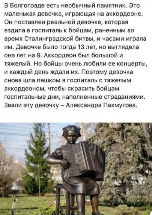 В Волгограде есть необычный памятник Это маленькая девочка играющая на аккордеоне Он поставлен реальной девочке которая ездила В ГОСПИТЗЛЬ К бойцам РЗНВНИЫМ 80 время Сталинградской битвы и часами играла им девочке было тогда 13 лет но выглядела сна лет на 9 Аккордеон был большой и тяжелый но бойцы очень любили ее концерты и каждый день ждали их Поэтому девочка снова ШПЗ ПЕШКОМ В ГОСПИТЗПЬ С ТПЖЕПЫ
