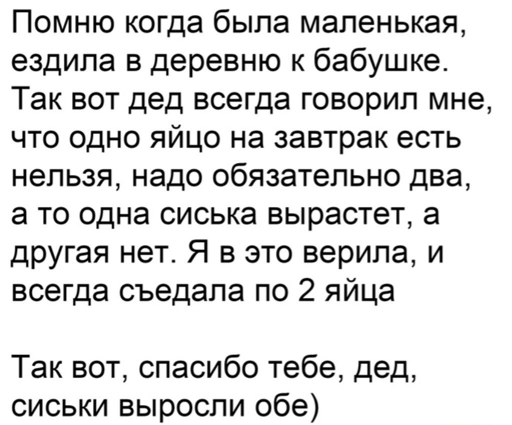 Помню когда была маленькая ездила в деревню к бабушке Так вот дед всегда говорил мне что одно яйцо на завтрак есть нельзя надо обязательно два а то одна сиська вырастет а другая нет Я в это верила и всегда съедапа по 2 яйца Так вот спасибо тебе дед сиськи выросли обе