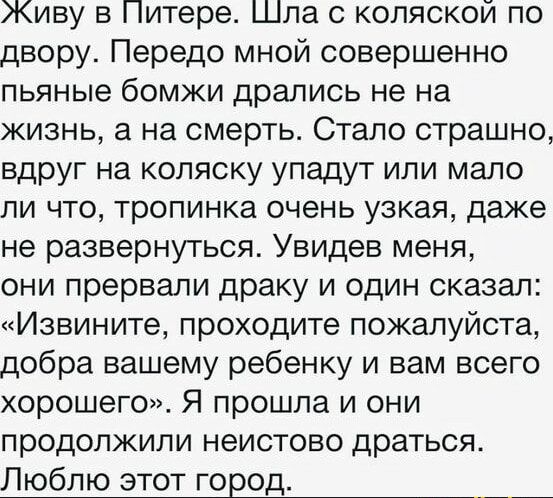 Живу в Питере Шпа с коляской по двору Передо мной совершенно пьяные бомжи дрались не на жизнь а на смерть Стало страшно вдруг на коляску упадут или мало ли что тропинка очень узкая даже не развернуться Увидев меня они прервали драку и один сказал Извините проходите пожалуйста добра вашему ребенку и вам всего хорошего Я прошла и они продолжили неистово драться Люблю этот город __
