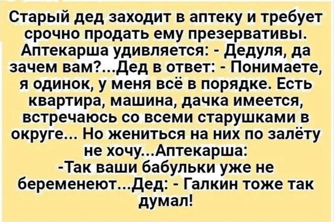 Старый дед заходит в аптеку и требует срочно продать ему презервативы Аптекарша удивляется дедуля да зачем вам сдед в стае Понимаете я одинок у меня всё в порядке Есть квартира машина дачка имеется встречаюсь со всеми старушками в округе Но жениться на них по налету не хочуАптекарша Так ваши бабульки уже не беременеютдед Галкин тоже так думал