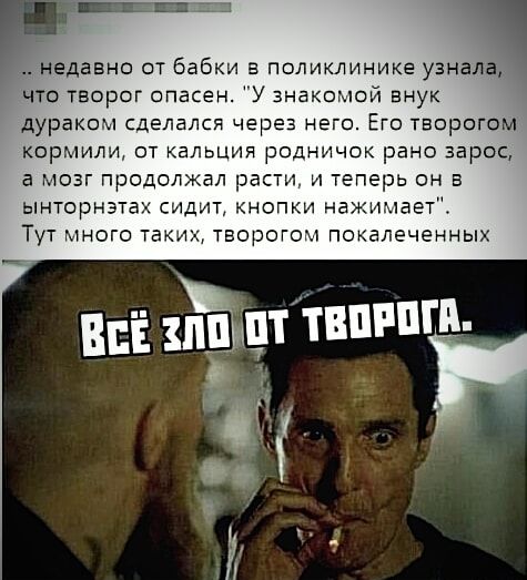 Недавно от бабки в поликлинике узна Что творог опасен У знакомой внук дураком сделался через него Его творогоМ Кормили от кальция родничок рано зарое а мозг продолжал расти и теперь он в ынторнэтах сидит кнопки нажимает Тут много таких творогом покалеченных