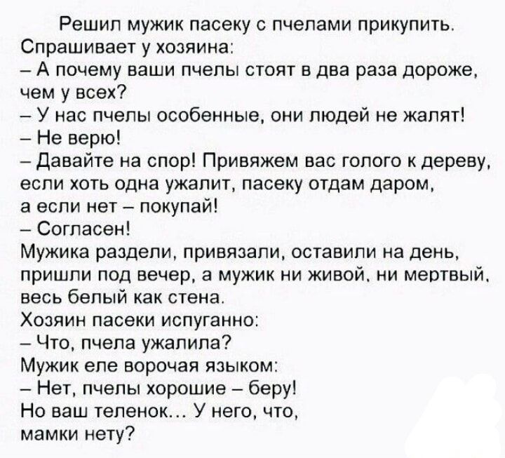 Решил мужик пасеку с пчелами прикупить Спрашивает у хозяина А почему ваши пчелы стоят в два раза дороже чем у всех У нас пчелы особенные они людей не жалят Не верю Давайте на спор Привяжем вас голого к дереву если хоть одна ужалит пасеку отдам даром а если нет покупай Согласен Мужика раздели привязали оставили на день пришли под вечер а мужик ни жи