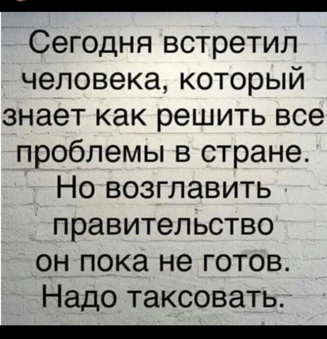 Сегодня встретил человека который знает как решить все проблемы в стране Но возглавить правительство он пока не готов Надо таксовать плллллллллллллллллллоолооооолооОООООООЛО