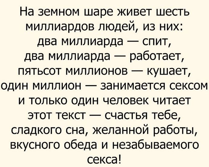 На земном шаре живет шесть миллиардов людей из них два миллиарда спит два миллиарда работает пятьсот миллионов кушает один миллион занимается сексом и только один человек читает этот текст счастья тебе сладкого сна желанной работы вкусного обеда и незабываемого секса