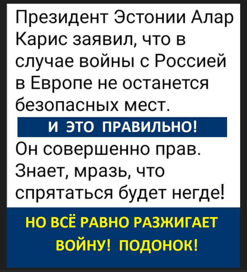 Президент Эстонии Алар Карис заявил, что в случае войны с Россией в Европе не останется безопасных мест. И ЭТО ПРАВИЛЬНО! Он совершенно прав. Знает, мразь, что спрятаться будет негде! НО ВСЁ РАВНО РАЗЖИГАЕТ ВОЙНУ! ПОДОНОК!