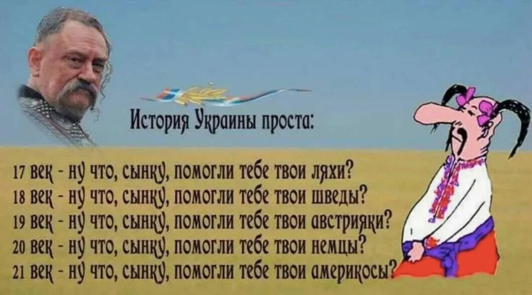 История Украины проста:
17 век - ну что, сынку, помогли тебе твои яжы?
18 век - ну что, сынку, помогли тебе твои шведы?
19 век - ну что, сынку, помогли тебе твои австрияки?
20 век - ну что, сынку, помогли тебе твои немцы?
21 век - ну что, сынку, помогли тебе твои американцы?