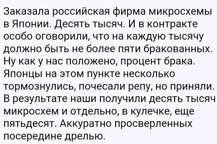 Заказала российская фирма микросхемы в Японии. Десять тысяч. И в контракте особо оговорили, что на каждую тысячу должно быть не более пяти бракованных. Ну как у нас положено, процент брака. Японцы на этом пункте несколько тормознулись, почесали репу, но приняли. В результате наши получили десять тысяч микросхем и отдельно, в кулечке, еще пятдесят. Аккуратно просверленных посередине дырочкой.