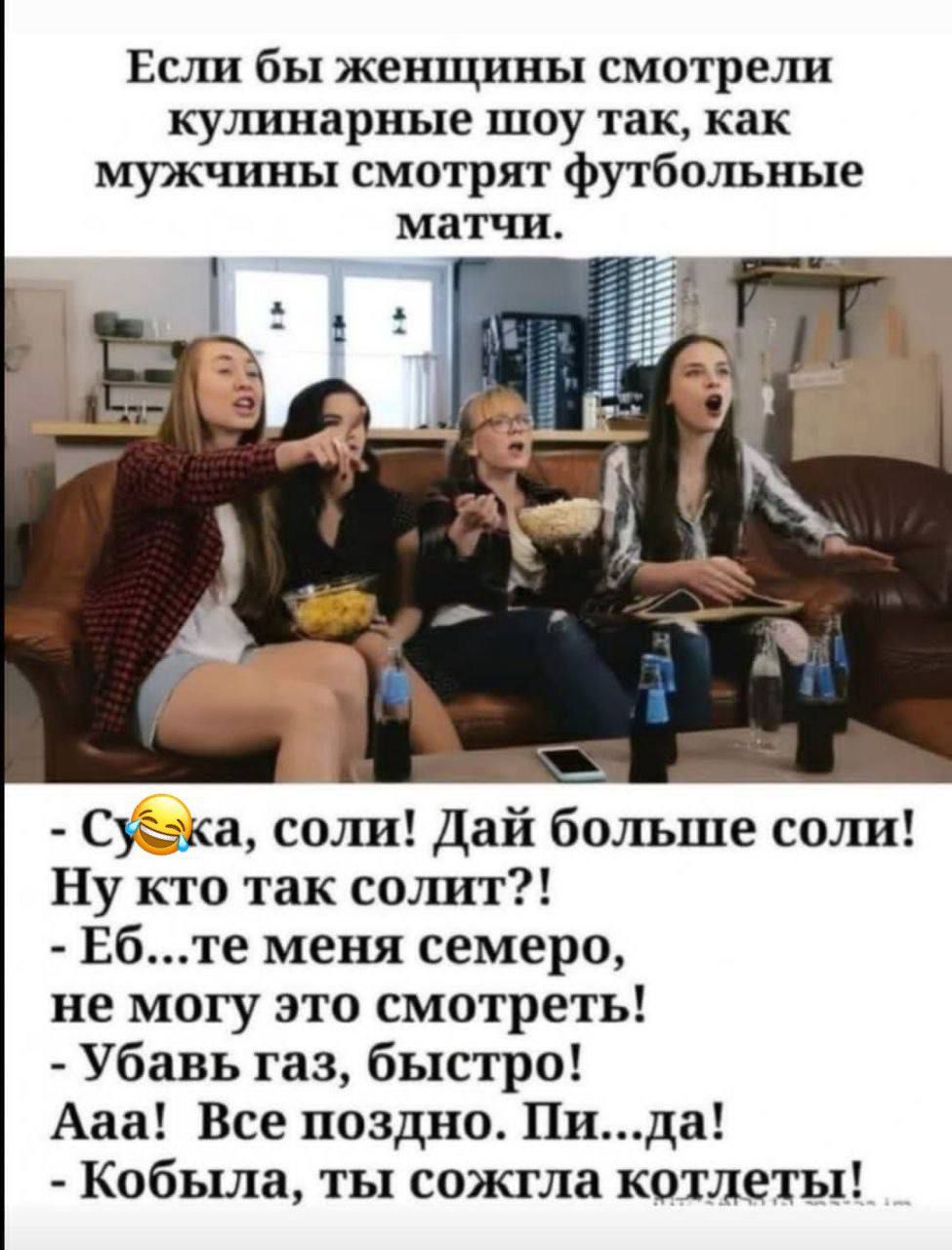 Если бы женщины смотрели кулинарные шоу так, как мужчины смотрят футбольные матчи. - Сука, соли! Дай больше соли! Ну кто так солит?! - Еб...те меня семеро, не могу это смотреть! - Убав газ, быстро! Ааа! Все поздно. Пи...да! - Кобыла, ты сожгла котлеты!