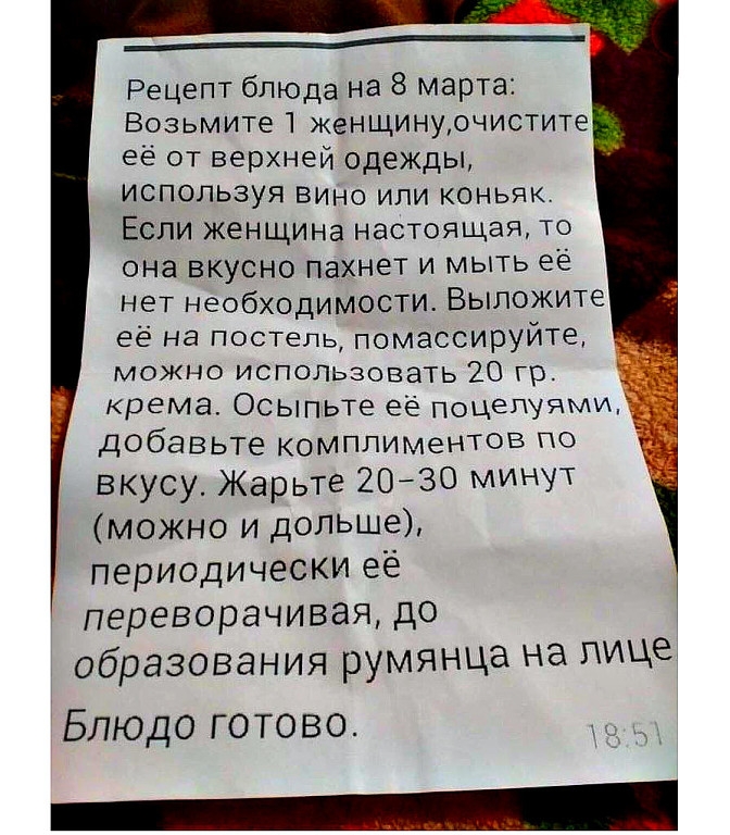 _____ Рецепт блюда на 8 марта Возьмите 1 женщинурчистите ее от верхней одежды используя ВИНО или коньяк Если жеНЩИНа настоящая то она вкусно пахнет и мыть ее нет необходимости Выложите её на постель помассируйте можно ИСПОЛЬзовать 20 гр крема Осыпьте ее ПОЦЕПУЯМИ добавьте комплиментов по вкусу Жарьте 20 30 минут можно и дольше периодически её переворачивая до образования румянца на лице Блюдо гото