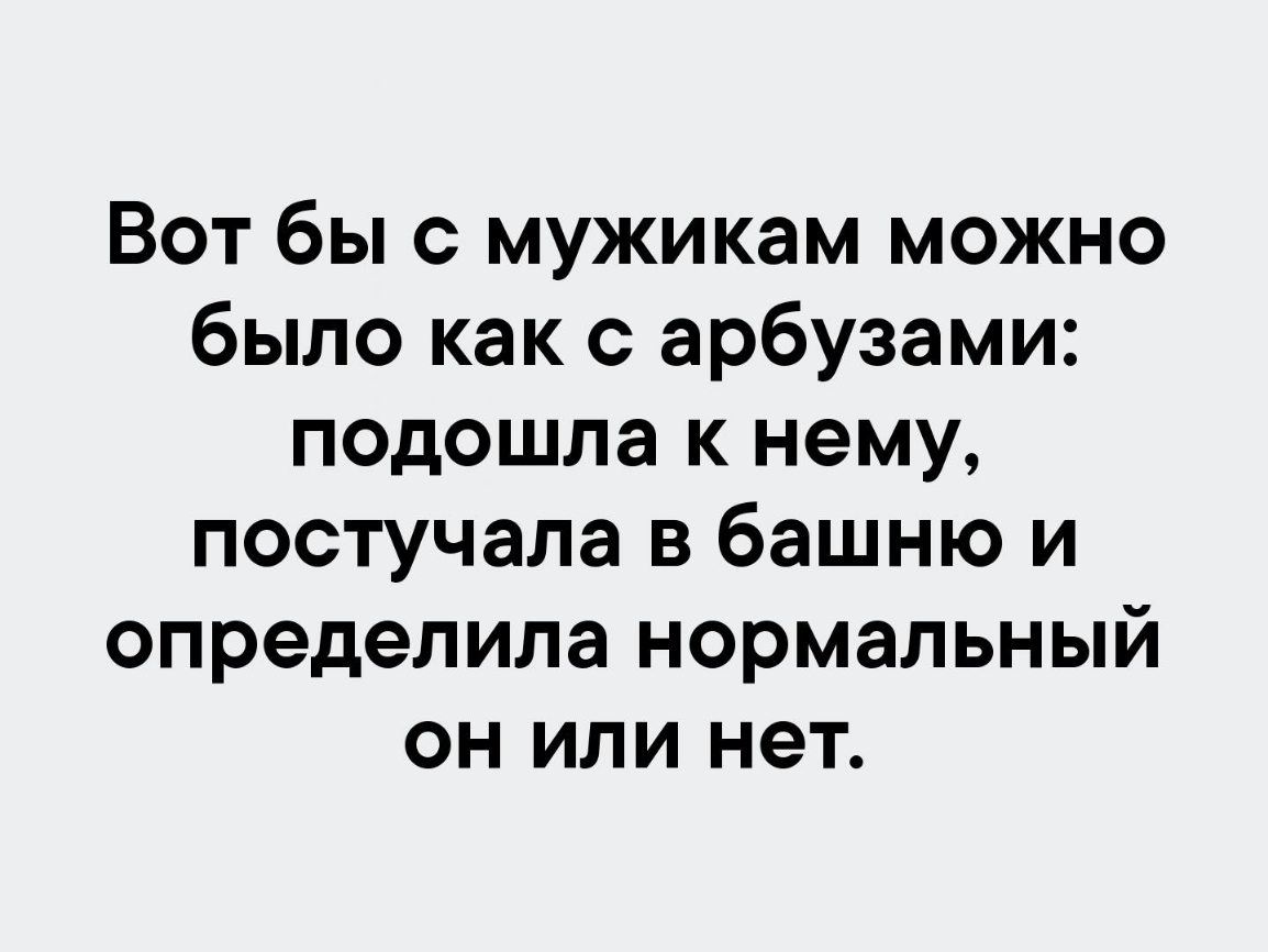 Вот бы с мужикам можно было как с арбузами подошла к нему постучала в башню и определила нормальный он или нет