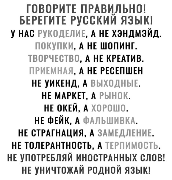 ГОВОРИТЕ ПРАВИЛЬНО БЕРЕГИТЕ РУССКИИ ЯЗЫК у НАс РУКОДЕЛИЕ А НЕ хзндмэйд покупки А НЕ шопинг твогчютво А НЕ КРЕАТИВ НРИЕННАН А НЕ РЕСЕПШЕН НЕ уиквнд А ВЫХОДНЫЕ НЕ МАРКЕТ А рынок НЕ ОКЕЙ А ХОРОШО НЕ ФЕЙК А ФАЛЬШИВКА НЕ СТРАГНАЦИЯ А ЗАМЕДЛЕНИЕ НЕ толшнтность А ТЕРПИМОСТЬ НЕ УПОТРЕБЛЯЙ иностмнных слон НЕ УНИЧТОЖАЙ годной языкд
