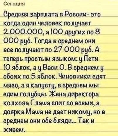 Сегодня Средняя зарплата в России это кота один человек получает 2000000 а ЮО других по 8 000 руб Тогда в среднем оии _ _ вве получают по 27 000 руб А _ теперь провтым языком у Пети Ю яблок а у Васи 0 В среднем у обоих по 5 яблок Чиновники едят мясо а я капусту в среднем мы _ едим голубцы Жена директора _ _ колхоза Глаша впит со всеми а доярка Маша це дает никому но в среднем они обе бляди Так и ж