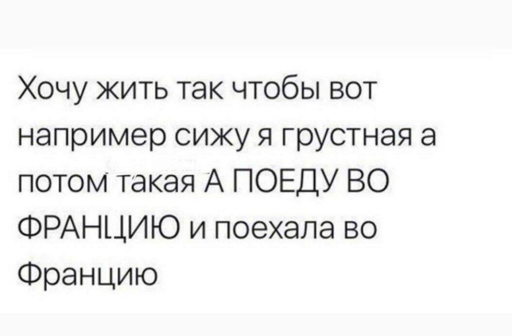 Хочу жить так чтобы вот например сижу я грустная а потом такая А ПОЕДУ ВО ФРАНЦИЮ и поехала во Францию