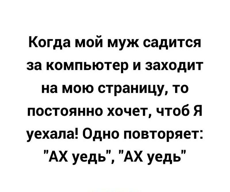 Когда мой муж садится за компьютер и заходит на мою страницу то постоянно хочет чтоб Я уехала Одно повторяет АХ уедь АХ уедь