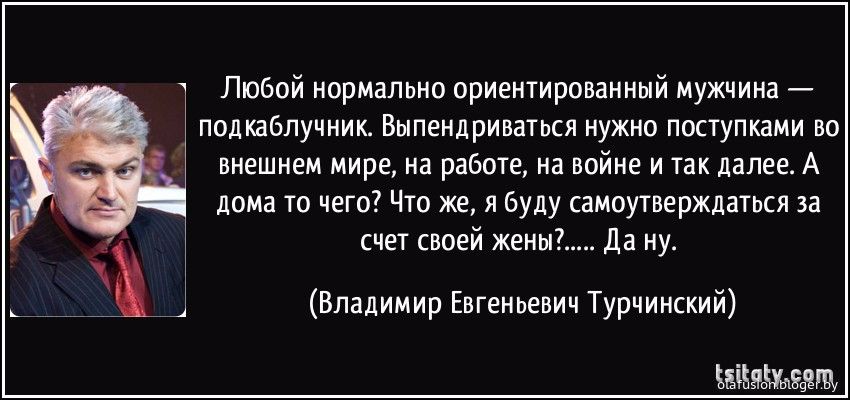 Любой нормально ориентированный мужчина подкабпучник Выпендриваться нужно поступками во внешнем мире на работе на войне и Так далее А доМа то чего Что же я буду самоутверждаться за счет своей жены Да ну Владимир Евгеньевич Турчинский ЕЁЫЧЬЕЧЗЩ