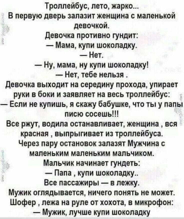 Троллейбус лето жарко В первую дверь запазит женщина с маленькой девочкой девочка противно гундит Мама купи шоколадку Нет Ну мама ну купи шоколадку Нет тебе нельзя девочка выходит на середину прохода упирает руки в боки и заявляет на весь троллейбус Если не купишь я скажу бабушке что ты у папы писю сосешь Все ржут водила останавливает женщина вся красная выпрыгивает из троллейбуса Через пару остан