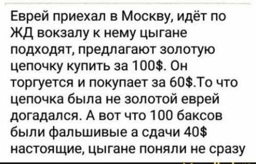 Еврей приехал в Москву идёт по ЖД вокзалу к нему цыгане подходят предлагают золотую цепочку купить за 100 Он торгуется и покупает за 60То что цепочка была не золотой еврей догадался А вот что 100 баксов были фальшивые а сдачи 40 настоящие цыгане поняли не сразу