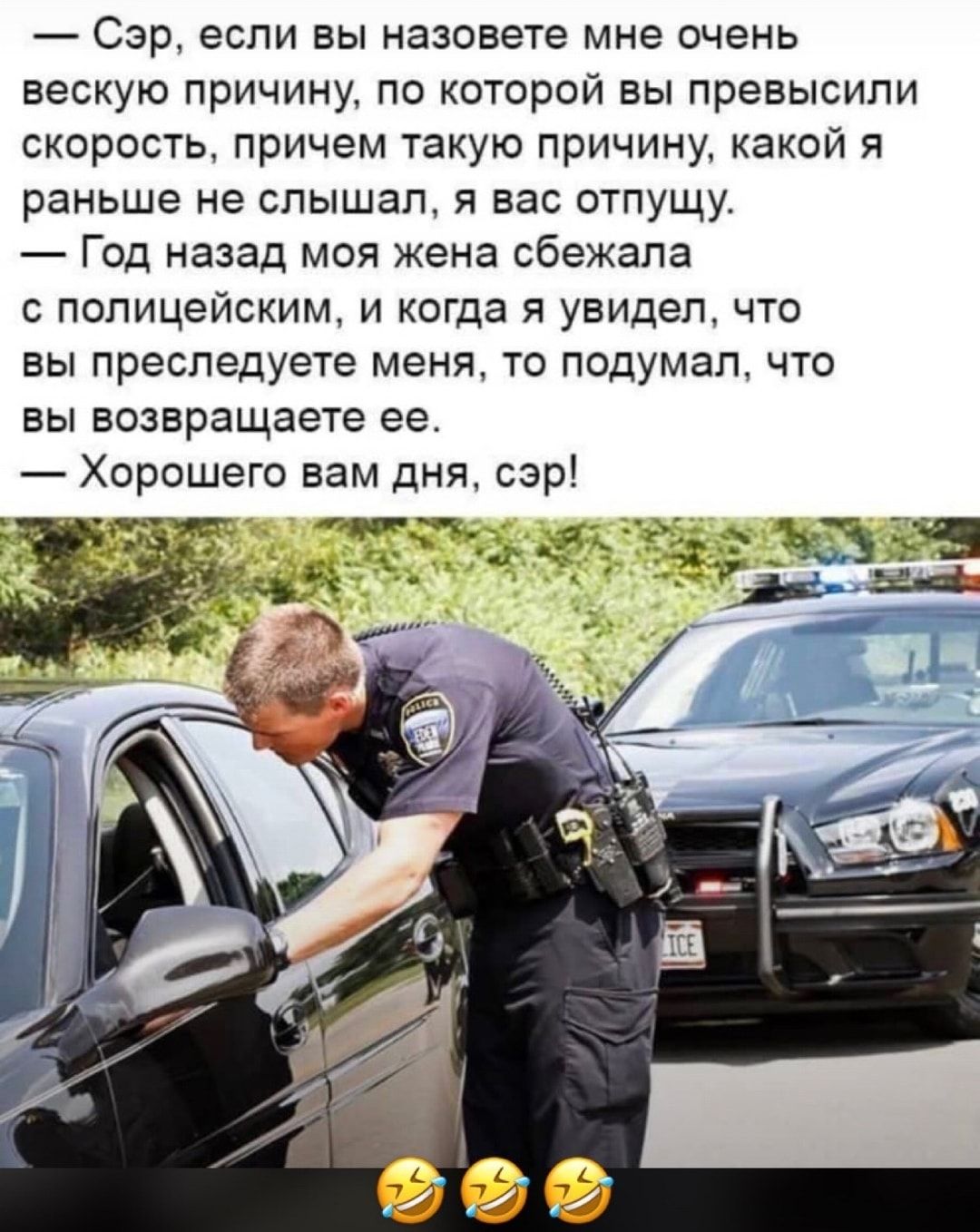 Сэр если вы назовете мне очень вескую причину по которой вы превысили скорость причем такую причину какой я раньше не слышал я вас отпущу Год назад моя жена сбежала с полицейским и когда я увидел что ВЫ преследуете меня ТО ПОДУМЭП ЧТО ВЫ возвращаете ее Хорошего вам дня сэр