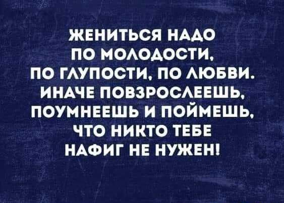 ЖЕНИТЬСЯ НААО ПО МОАОАОСТИ ПО ГАУПОСТИ ПО АЮБВИ ИНАЧЕ ПОВЗРОСАЕЕШЬ ПОУМНЕЕШЬ И ПОЙМЕЩЬ ЧТО НИКТО ТЕБЕ НАФИГ НЕ НУЖЕН