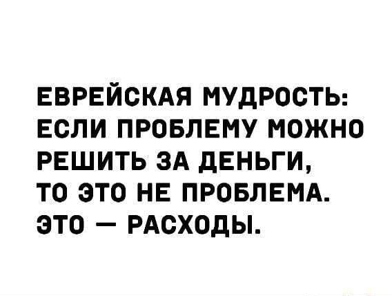 ЕВРЕЙСКАЯ МУДРОСТЬ ЕСЛИ ПРОБЛЕМУ МОЖНО РЕШИТЬ ЗА дЕНЬГИ ТО ЭТО НЕ ПРОБЛЕМА ЭТО РАСХОДЫ