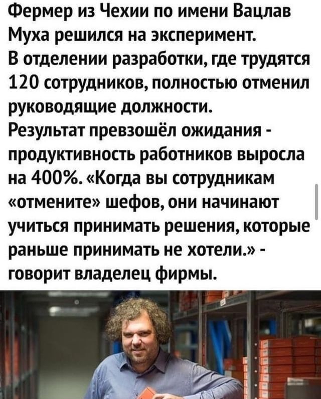 Фермер из Чехии по имени Вацлав Муха решился на эксперимент В отделении разработки где трудятся 120 сотрудников полностью отменил руководящие должности Результат превзошёл ожидания продуктивность работников выросла на 400 Когда вы сотрудникам отмените шефов они начинают учиться принимать решения которые раньше принимать не хотели говорит владелец фирмы