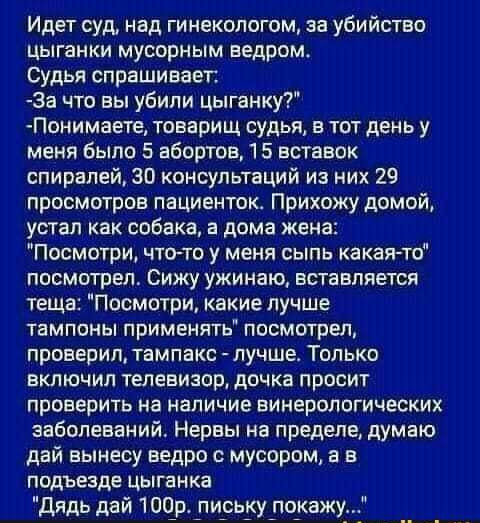 Идет суд над гинекологом за убийство цыганки мусорным ведромо Судья спрашивает За что вы убили цыганку Понимаете товарищ судья в тот день у меня было 5 абортов 5 вставок спиралей ЗП консультаций из них 29 просмотров пациенток Прихожу домой устал как собака в дома жена Посмотри чтото у меня сыпь какая то посмотрел Сижу ужинаю вставляется теща Посмотри какие лучше тампоны применять посмотрел провери