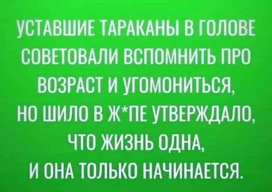 УСТАВШНЕ ТАРАКАНЫ В ГОЛОВЕ СОВЕТОВАЛН ВОПОМНМТЬ ПРО ВОЗРАСТ И УТОМОНИТЬОЯ НО ШИЛО В ЖПЕ УТВЕРЖДАЛО ЧТО ЖИЗНЬ ОДНА И ОНА ТОЛЬКО НАЧИНАЕТСЯ