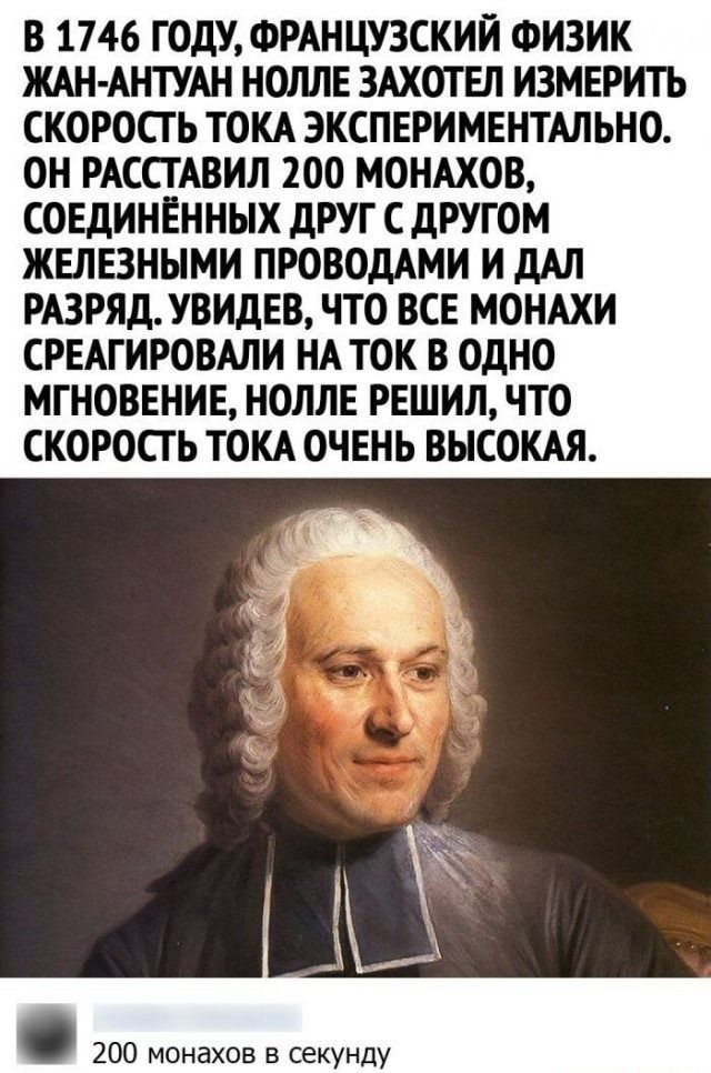 В 1746 ГОДУ ФРАНЦУЗСКИЙ ФИЗИК ЖАН АНТУАН НОЛЛЕ ЗАХОТЕЛ ИЗМЕРИТЬ СКОРОСГ Ь ТОКА ЭКСПЕРИМЕНТАЛЬНО ОН РАССТАВИЛ 200 МОНАХОВ СОЕДИНЁННЫХ дРУГ С дРУГОМ ЖЕЛЕЗНЫМИ ПРОВОДАМИ И дАЛ РАЗРЯД УВИДЕВ ЧТО ВСЕ МОНАХИ СРЕАГИРОВАЛИ НА ТОК В ОДНО МГНОВЕНИЕ НОЛЛЕ РЕШИЛ ЧТО СКОРОСГ Ь ТОКА ОЧЕНЬ ВЫСОКАЯ 200 монахов в секунду