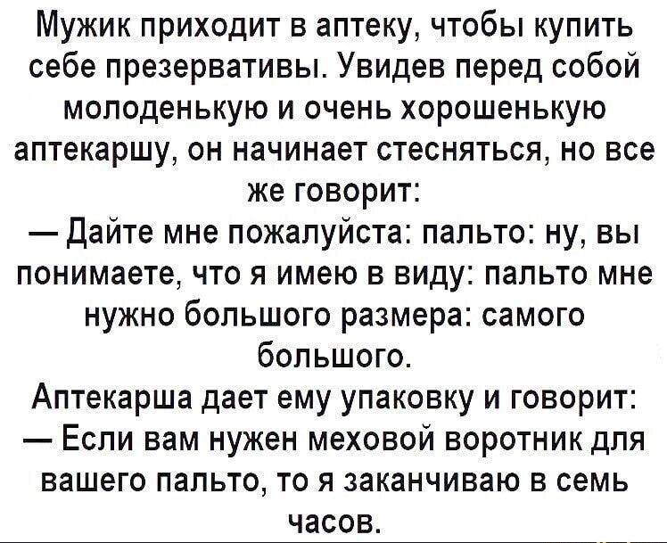 Мужик приходит в аптеку чтобы купить себе презервативы Увидев перед собой молоденькую и очень хорошенькую аптекаршу он начинает стесняться но все же говорит Дайте мне пожалуйста пальто ну вы понимаете что я имею в виду пальто мне нужно большого размера самого большого Аптекарша дает ему упаковку и говорит Если вам нужен меховой воротник для вашего пальто то я заканчиваю в семь часов