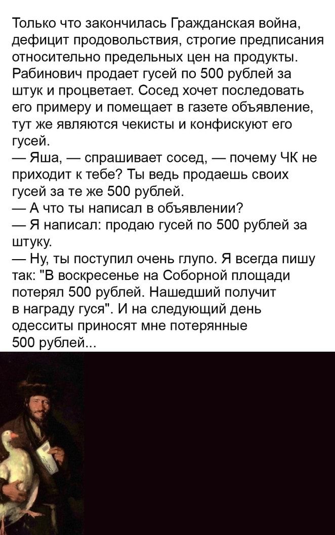 Только что закончилась Гражданская война дефицит продовольствия строгие предписания относительно предельных цен на продукты Рабинович продает гусей по 500 рублей за штук и процветает Сосед хочет последовать его примеру и помещает в газете объявление тут же являются чекисты и конфискуют его гусей Яша спрашивает сосед почему ЧК не приходит к тебе Ты ведь продаешь своих гусей за те же 500 рублей А чт