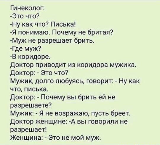 Гинеколог: это что? Ну как что? Писька! Я понимаю. Почему не бритая? Муж не разрешает брить. Где муж? В коридоре. Доктор приводит из коридора мужика. Доктор:  это что? Мужик, долго любуясь, говорит:  ну как что, писька. Доктор:  почему вы брить ей не разрешаете? Мужик:  я не возражаю, пусть бреет. Доктор женщине: а вы говорили не. Разрешает! Женщина:  это не мой муж.