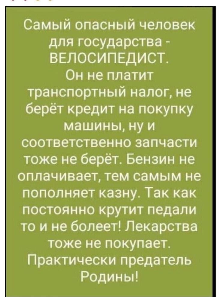 Самый опасный человек для государства ВЕЛОСИПЕДИСТ Он не платит транспортный налог не берёт кредит на покупку машины ну и соответственно запчасти тоже не берёт Бензин не оплачивает тем самым не пополняет казну Так как постоянно крутит педали то и не болеет Лекарства тоже не покупает Практически предатель Родины
