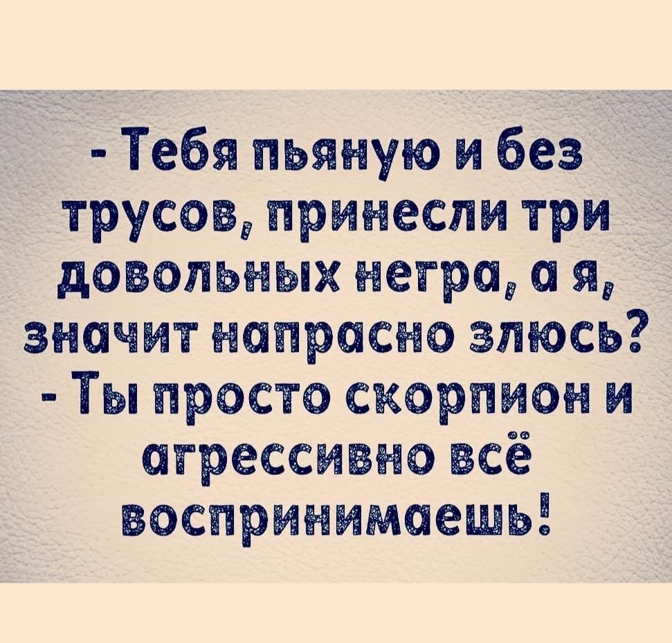 Тебя пьяную и без трусовд принесли три довольных негров а я значит напрасно зтось Ты просто скорпион и агрессивно всё воспринимаешы
