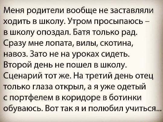 Меня родители вообще не заставляли ходить в школу Утром просыпаюсь в школу опоздал Батя только рад Сразу мне лопата вилы скотина навоз Зато не на уроках сидеть Второй день не пошел в школу Сценарий тот же На третий день отец только глаза открыл а я уже одетый с портфелем в коридоре в ботинки обуваюсь Вот так я и полюбил учитьсят А