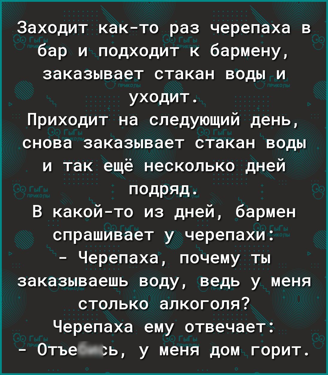 Заходит как то раз черепаха в бар и подходит к бармену заказывает стакан воды и уходит Приходит на следующий день і снова заказывает стакан воды и так ещё несколько дней подряд В какой то из дней бармен спрашивает у черепахи Черепаха почему ты заказываешь воду ведь у меня столько алкоголя Черепаха ему отвечает Отъе ь у меня дом горит