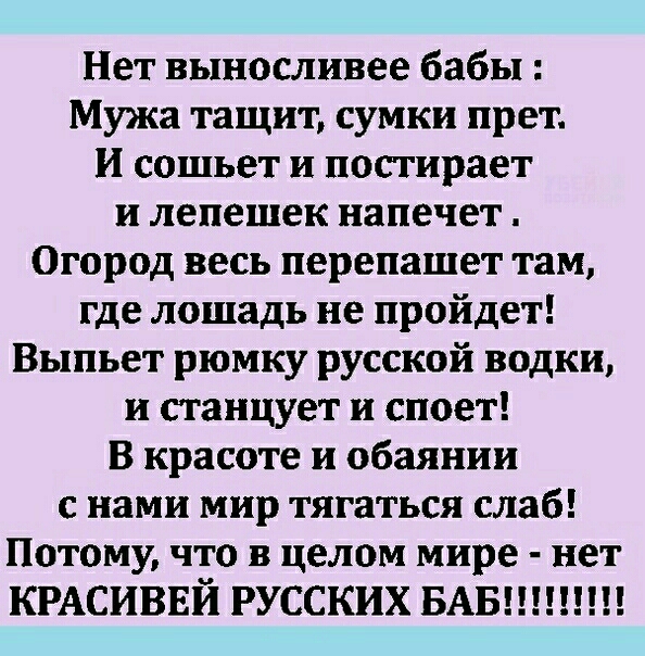 Нет выносливее бабы Мужа тащит сумки прет И сошьет и постирает и лепешек напечет Огород весь перепашет там где лошадь не пройдет Выпьет рюмку русской водки и станцует и споет в красоте и обаянии с нами мир тягаться слаб Потому что в целом мире нет КРАСИВЕЙ РУССКИХ БАБ